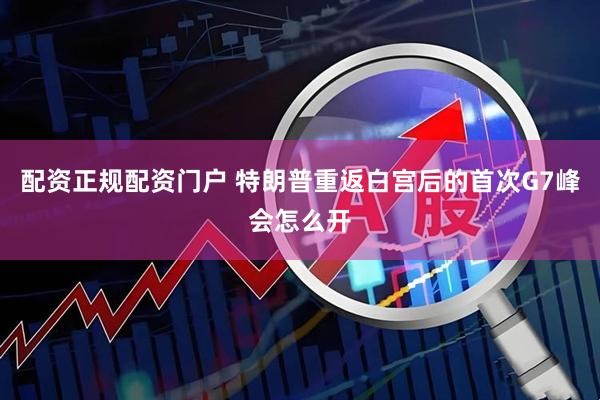配资正规配资门户 特朗普重返白宫后的首次G7峰会怎么开