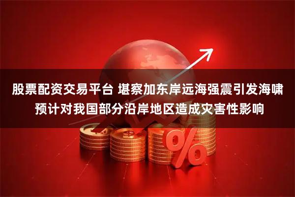 股票配资交易平台 堪察加东岸远海强震引发海啸 预计对我国部分沿岸地区造成灾害性影响