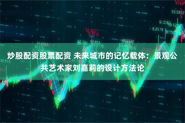 炒股配资股票配资 未来城市的记忆载体：景观公共艺术家刘嘉莉的设计方法论