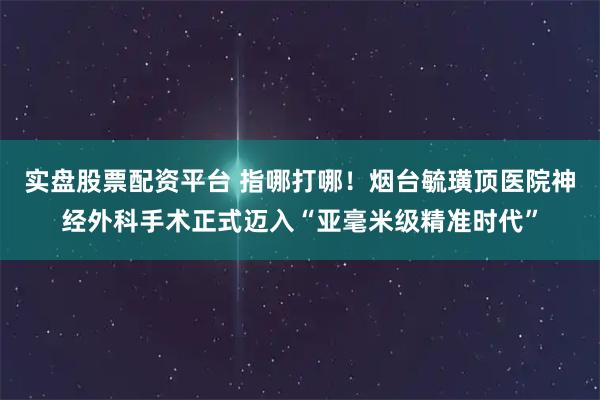 实盘股票配资平台 指哪打哪！烟台毓璜顶医院神经外科手术正式迈入“亚毫米级精准时代”