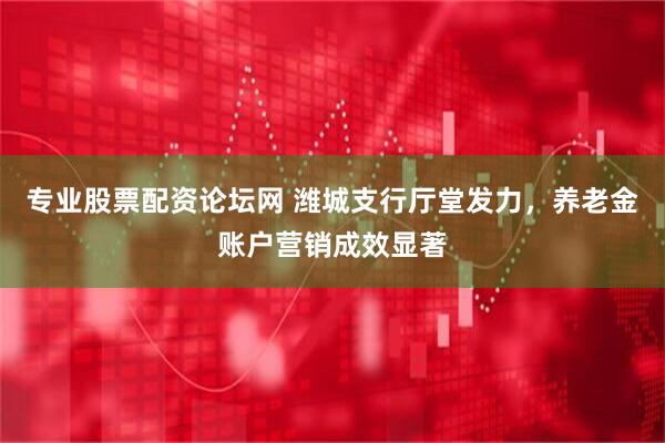 专业股票配资论坛网 潍城支行厅堂发力，养老金账户营销成效显著