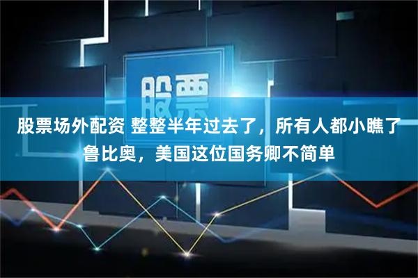 股票场外配资 整整半年过去了，所有人都小瞧了鲁比奥，美国这位国务卿不简单