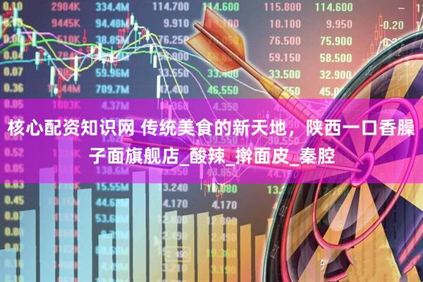 核心配资知识网 传统美食的新天地，陕西一口香臊子面旗舰店_酸辣_擀面皮_秦腔