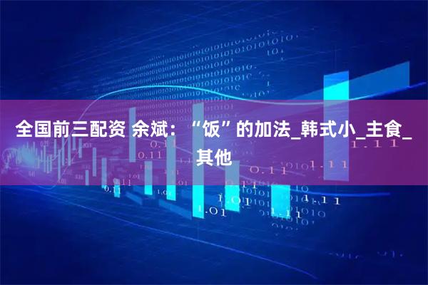 全国前三配资 余斌：“饭”的加法_韩式小_主食_其他