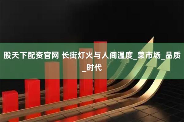 股天下配资官网 长街灯火与人间温度_菜市场_品质_时代