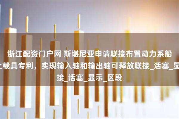 浙江配资门户网 斯堪尼亚申请联接布置动力系船舶和陆上载具专利，实现输入轴和输出轴可释放联接_活塞_显示_区段