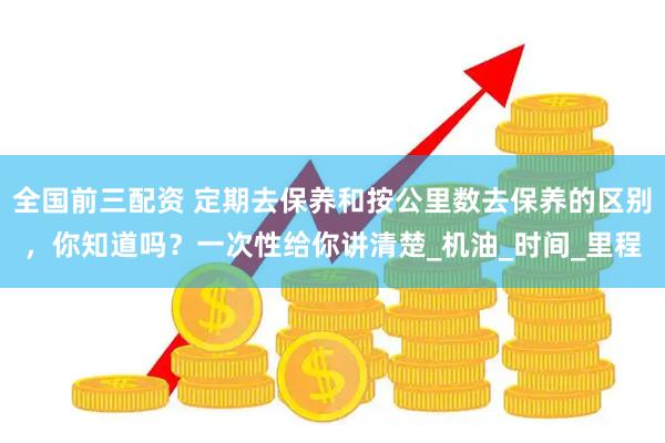 全国前三配资 定期去保养和按公里数去保养的区别，你知道吗？一次性给你讲清楚_机油_时间_里程