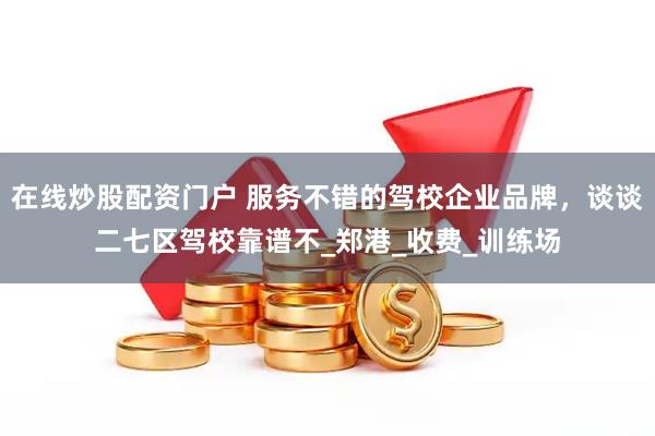 在线炒股配资门户 服务不错的驾校企业品牌，谈谈二七区驾校靠谱不_郑港_收费_训练场