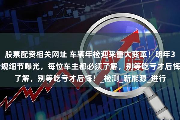 股票配资相关网址 车辆年检迎来重大变革！明年3月1日起正式实施，新规细节曝光，每位车主都必须了解，别等吃亏才后悔！_检测_新能源_进行